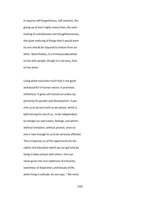 It requires self-forgetfulness, self-restraint, the
giving up of one's rights many times, the over-
looking of unkindnesses and thoughtlessnesses,
the quiet enduring of things that it would seem
no one should be required to endure from an-
other. Nevertheless, it is immeasurably better
to live with people, though it is not easy, than
to live alone.
Living alone nourishes much that is not good
and beautiful in human nature. It promotes
selfishness. It gives self-conceit an undue op-
portunity for growth and development. It per-
mits us to do too much as we please, which is
bad training for any of us ; to be independent,
to indulge our own tastes, feelings, and whims
without limitation, without protest, since no
one is near enough to us to be seriously affected.
Then it deprives us of the opportunity for dis-
cipline and education which we can get only by
living in daily contact with others. One can
never grow into true nobleness of character,
sweetness of disposition, and beauty of life,
while living in solitude. As one says, " We need
250
 
