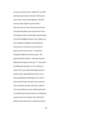 to have our sharp corners rubbed off*, our little
pet fancies punctured, and most of all to learn
self-control, 'sweet reasonableness' and toler-
ance for other people'^s point of view."
Then we never can learn the lesson of love but
by living with people. We may learn the theory
of loving each other and be able to preach about
it and write delightful essays on the subject, but
that is different altogether from getting the
lesson into our own lives. A man said to his
pastor at the close of a year, " I have been
through the Bible five times this year." The
pastor asked him quietly, " How often has the
Bible been through you this year ? "" Only when
the Bible goes through us is it to us what it is
meant to be. Conning the teachings about lov-
ing each other, getting them by heart, is one
thing ; getting these teachings into our lives is
quite another thing. The latter we can achieve
only in personal contacts with others, with all
sorts and conditions of men. Nothing will teach
us unselfishness but the practice of unselfishness
under pressure of necessity. We cannot learn
patience with others save in experiences which
251
 