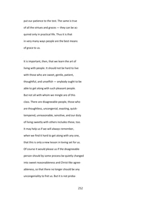 put our patience to the test. The same is true
of all the virtues and graces — they can be ac-
quired only in practical life. Thus it is that
in very many ways people are the best means
of grace to us.
It is important, then, that we learn the art of
living with people. It should not be hard to live
with those who are sweet, gentle, patient,
thoughtful, and unselfish — anybody ought to be
able to get along with such pleasant people.
But not all with whom we mingle are of this
class. There are disagreeable people, those who
are thoughtless, uncongenial, exacting, quick-
tempered, unreasonable, sensitive, and our duty
of living sweetly with others includes these, too.
It may help us if we will always remember,
when we find it hard to get along with any one,
that this is only a new lesson in loving set for us.
Of course it would please us if the disagreeable
person should by some process be quietly changed
into sweet reasonableness and Christ-like agree-
ableness, so that there no longer should be any
uncongeniality to fret us. But it is not proba-
252
 