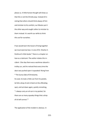 please us. A little honest thought will show us
that this is not the Christly way. Instead of in-
sisting that others should think always of him
and minister to his comfort, our Master put it
the other way and sought rather to minister to
them instead. It is worth our while to think
this out for ourselves.
If we would learn the lesson of living together
we must exercise love. In one of Dr. Charles H.
Parkhurst's little books * there is a chapter on
love as a lubricant. The author relates this in-
cident : One day there was a workman aboard a
trolley car, and he noticed that every time the
door was pushed open it squeaked. Rising from
* The Sunny Side of Christianity.
his seat, he took a httle can from his pocket,
let fall a drop of anti-irritant on the offending
spot, and sat down again, quietly remarking,
" I always carry an oil-can in my pocket, for
there are so many squeaky things that a drop
of oil will correct.""
The application of the incident is obvious. In
255
 