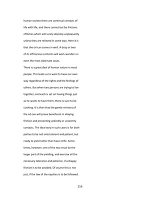human society there are continual contacts of
life with life, and there cannot but be frictions
ofttimes which will surely develop unpleasantly
unless they are relieved in some way. Here it is
that the oil-can comes in well. A drop or two
of its efficacious contents will work wonders in
even the most obstinate cases.
There is a great deal of human nature in most
people. This leads us to want to have our own
way regardless of the rights and the feelings of
others. But when two persons are trying to live
together, and each is set on having things just
as he wants to have them, there is sure to be
clashing. It is then that the gentle ministry of
the oil-can will prove beneficent in allaying
friction and preventing unkindly or unseemly
contacts. The ideal way in such cases is for both
parties to be not only tolerant and patient, but
ready to yield rather than have strife. Some-
times, however, one of the two must do the
larger part of the yielding, and exercise all the
necessary tolerance and patience, if unhappy
friction is to be avoided. Of course this is not
just, if the law of the equities is to be followed.
256
 