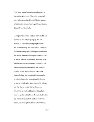 Yet it is the part of love always to be ready to
give up its rights, even if the other person will
not. He loves most and is most like the Master
who takes the larger share in yielding, and does
it sweetly and cheerfully.
Some good people are ready to claim that there
is a limit to our duty of giving up. But not
many of us are in danger of going too far in
this phase of loving. We need only to I'ecall the
Master's teaching about turning the other cheek
and letting the relentless litigant have our cloak
as well as the coat he demands, and then to re-
member also the Master's own example of giv-
ing up and submitting to wrong and injustice,
in order to find what the law of love really
means. St. Paul also counsels Christians as far
as in them lies to live peaceably with all men,
of course including the quarrelsome. He tells us
too that the servant of the Lord must not
strive, that is, must not be contentious, but
must be gentle unto all men. Then, in that match
less picture of love which is a New Testament
classic, we are taught that love sufFereth long
257
 