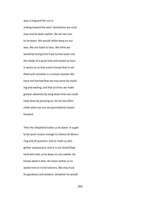 way is long and the sun is
sinking toward the west. Sometimes we must
stop and lie down awhile. We do not care
to lie down. We would rather keep on our
way. We are loath to tany. We think we
would be losing time if we turned aside into
the shade of a great tree and rested an hour.
It seems to us that every minute that is not
filled with activities is a minute wasted. We
have not learned that we may serve by stand-
ing and waiting, and that at times we make
greater advances by lying down than we could
have done by pressing on. So we too often
chafe when we are not permitted to hasten
forward.
Then the Shepherd makes us lie down. It ought
to be quite reason enough to silence all demur-
ring and all question, and to make us alto-
gether acquiescent, that it is our Good Shep-
herd who bids us lie down to rest awhile. He
knows what is best. He never wishes us to
waste time or to be loiterers. We may trust
his goodness and wisdom, whatever he would
260
 