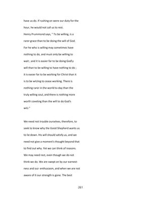 have us do. If rushing on were our duty for the
hour, he would not call us to rest.
Henry Prummond says, " To be willing, is a
rarer grace than to be doing the will of God.
For he who is willing may sometimes have
nothing to do, and must only be willing to
wait ; and it is easier far to be doing Gods
will than to be willing to have nothing to do ;
it is easier far to be working for Christ than it
is to be wiUing to cease working. There is
nothing rarer in the world to-day than the
truly willing soul, and there is nothing more
worth coveting than the will to do God's
wiU."
We need not trouble ourselves, therefore, to
seek to know why the Good Shepherd wants us
to lie down. His will should satisfy us, and we
need not give a moment's thought beyond that
to find out why. Yet we can think of reasons.
We may need rest, even though we do not
think we do. We are swept on by our earnest-
ness and oui- enthusiasm, and when we are not
aware of it our strength is gone. The best
261
 