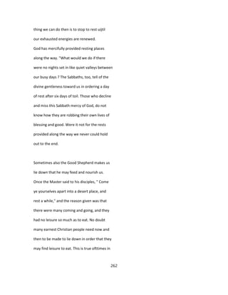 thing we can do then is to stop to rest uijtil
our exhausted energies are renewed.
God has mercifully provided resting places
along the way. "What would we do if there
were no nights set in like quiet valleys between
our busy days ? The Sabbaths, too, tell of the
divine gentleness toward us in ordering a day
of rest after six days of toil. Those who decline
and miss this Sabbath mercy of God, do not
know how they are robbing their own lives of
blessing and good. Were it not for the rests
provided along the way we never could hold
out to the end.
Sometimes also the Good Shepherd makes us
lie down that he may feed and nourish us.
Once the Master said to his disciples, " Come
ye yourselves apart into a desert place, and
rest a while," and the reason given was that
there were many coming and going, and they
had no leisure so much as to eat. No doubt
many earnest Christian people need now and
then to be made to lie down in order that they
may find leisure to eat. This is true ofttimes in
262
 