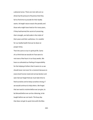 a physical sense. There are men who are so
driven by the pressure of business that they
fail to find time to provide for their bodily
wants. At length nature exacts the penalty and
those who might have lived on for many years,
if they had learned the secret of conserving
their strength, are laid aside in the midst of
their years and their usefulness. It is needful
for our bodily health that we lie down at
proper times.
Then the same is true in spiritual life. Some
of us think that we would sin if we were to
rest even a few hours in our busy weeks. We
have so cultivated our feeling of responsibility
for the helping of others that it seems to us we
should never rest even for a moment because on
every hand human need and sorrow beckon and
wait. But we forget that we must take time to
feed ourselves and to keep ourselves strong, if
we would continue to help others. We forget
that we need to receive before we can give, to
be blessed before we can be a blessing, to be
taught before we can teach. The busy day
that does not get its quiet time with the Mas-
263
 