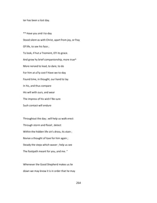 ter has been a lost day.
** Have you and I to-day
Stood silent as with Christ, apart from joy, or fray
Of life, to see his face ;
To look, if hut a Tnoment, 07i its grace.
And grow hy brief companionship, more true^
More nerved to lead, to dare, to do
For him at a7iy cost f Have we to-day
Found time, in thought, our hand to lay
In his, and thus compare
His will with ours, and wear
The impress of his wish f Be sure
Such contact will endure
Throughout the day ; will help us walk erect
Through storm and flood ; detect
Within the hidden life sin's dross, its stain ;
Revive a thought of love for him again ;
Steady the steps which waver ; help us see
The footpath meant for you, and me. "
Whenever the Good Shepherd makes us lie
down we may know it is in order that he may
264
 