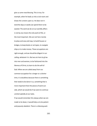 give us some new blessing. This is true, for
example, when he leads us into a sick-room and
draws the curtains upon us. He does not in-
tend the days or weeks we spend there to be
wasted. The work we do on our worldly affairs
is not by any means the only work of life, or
the most important. We are not here merely
to plow and sow and reap, to build houses or
bridges, to keep books or set types, to navigate
ships or to make money. These occupations are
right enough, and we should be diligent in our
calling, whatever it is. But we are here to gi'ow
into men and women, to be fashioned into the
likeness of Christ, to learn to do the will of
God. When we are called away from our
common occupation for a longer or a shorter
time, it is doubtless because there is something
that needs to be done in us, something that is
more important than the pieces of work out-
side, which we would do if we were to continue
uninterruptedly at our tasks.
If we would remember this always when we are
made to lie down, it would help us to be patient
and joyously obedient. There is a blessing wait-
265
 