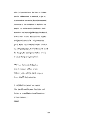 which God speaks to us. We hurry so that we
find no time to think, to meditate, to get ac-
quainted with our Master, to allow the sweet
influences of the divine love to steal into our
hearts. The secret of John's wonderful trans-
formation was his lying on the bosom of Jesus,
l>ut we have no time these crowded days for
lying down even in such a holy and sacred
place. If only we would take time for commun-
ing with good people, for friendship with Christ,
for thought, for looking into the face of God,
it would change everything for us.
** If I had the time to find a place
And sit me down full face to face
With my better self that stands no show
In my daily life that rushes so ;
It might be then I would see my soul
Was stumbling still toward the shining goal;
I might be nerved by the thought sublime ;
If I had the timet ^^
[ 266 ]
269
 