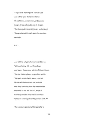 " Begin each morning with a talk to Ood
And ask for your divine inheritance
Of usefuhiess, contentment, and success.
Resign all fear, all doubt, and all despair.
The stars doubt not, and they are undismayed.
Though u)Mrled through space for countless
centuries
f 20 1
And told not why or wherefore ; and the sea
With everlasting ebb and flow obeys
And leaves the purpose with the TJyiseen Cause.
The star sheds radiance on a million worlds.
The sea is prodigal with waves ; and yet
No lustre from the star is lost, and not
One drop is missing from the ocean's tides.
O brother to the star and sea, know all
God^s opulence is held in trust for those
Who wait serenely while they work in faith.'**
The words are peculiarly fitting also for a
27
 
