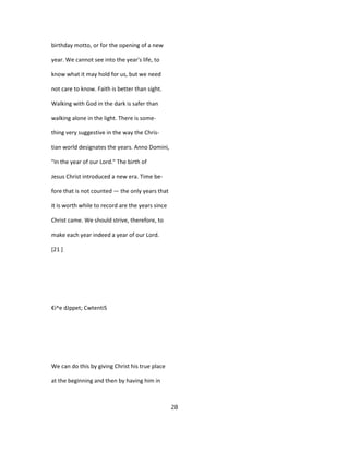 birthday motto, or for the opening of a new
year. We cannot see into the year's life, to
know what it may hold for us, but we need
not care to know. Faith is better than sight.
Walking with God in the dark is safer than
walking alone in the light. There is some-
thing very suggestive in the way the Chris-
tian world designates the years. Anno Domini,
"In the year of our Lord." The birth of
Jesus Christ introduced a new era. Time be-
fore that is not counted — the only years that
it is worth while to record are the years since
Christ came. We should strive, therefore, to
make each year indeed a year of our Lord.
[21 ]
€i^e dJppet; CwtentiS
We can do this by giving Christ his true place
at the beginning and then by having him in
28
 