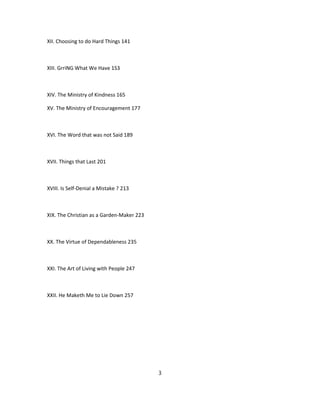 XII. Choosing to do Hard Things 141
XIII. GrriNG What We Have 1S3
XIV. The Ministry of Kindness 165
XV. The Ministry of Encouragement 177
XVI. The Word that was not Said 189
XVII. Things that Last 201
XVIII. Is Self-Denial a Mistake ? 213
XIX. The Christian as a Garden-Maker 223
XX. The Virtue of Dependableness 235
XXI. The Art of Living with People 247
XXII. He Maketh Me to Lie Down 257
3
 
