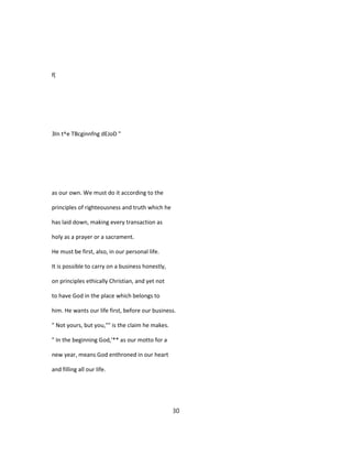 f(
3In t^e TBcginnfng dEJoD "
as our own. We must do it according to the
principles of righteousness and truth which he
has laid down, making every transaction as
holy as a prayer or a sacrament.
He must be first, also, in our personal life.
It is possible to carry on a business honestly,
on principles ethically Christian, and yet not
to have God in the place which belongs to
him. He wants our life first, before our business.
" Not yours, but you,"" is the claim he makes.
" In the beginning God,'** as our motto for a
new year, means God enthroned in our heart
and filling all our life.
30
 