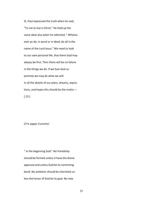 St. Paul expressed the truth when he said,
"To me to live is Christ." He held up the
same ideal also when he exhorted, " Whatso-
ever ye do, in word or in deed, do all in the
name of the Lord Jesus." We need to look
to our own personal life, that there God may
always be first. Then there will be no failure
in the things we do. If we love God su-
premely we may do what we will.
In all the details of our plans, dreams, aspira-
tions, and hopes this should be the motto —
[ 23 ]
Ci^e aipper Currents!
" In the beginning God." No friendship
should be formed unless it have the divine
approval and unless God be its cementing
bond. No ambition should be cherished un-
less the honor of God be its goal. No new
31
 