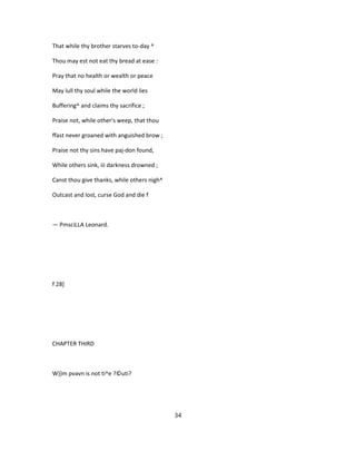 That while thy brother starves to-day ^
Thou may est not eat thy bread at ease :
Pray that no health or wealth or peace
May lull thy soul while the world lies
Buffering^ and claims thy sacrifice ;
Praise not, while other's weep, that thou
ffast never groaned with anguished brow ;
Praise not thy sins have paj-don found,
While others sink, iii darkness drowned ;
Canst thou give thanks, while others nigh^
Outcast and lost, curse God and die f
— PmsciLLA Leonard.
f 28]
CHAPTER THIRD
W})m pvavn is not ti^e ?©uti?
34
 