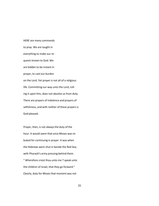 HERE are many commands
to pray. We are taught in
everything to make our re-
quests known to God. We
are bidden to be instant in
prayer, to cast our burden
on the Lord. Yet prayer is not all of a religious
life. Committing our way unto the Lord, roll-
ing it upon him, does not absolve us from duty.
There are prayers of indolence and prayers of
selfishness, and with neither of these prayers is
God pleased.
Prayer, then, is not always the duty of the
hour. It would seem that once Moses was re-
buked for continuing in prayer. It was when
the Hebrews were shut in beside the Red Sea,
with Pharaoh's army pressing behind them.
" Wherefore criest thou unto me ? speak unto
the children of Israel, that they go forward."
Clearly, duty for Moses that moment was not
35
 
