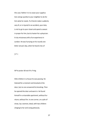 this case. Rather it is to cease your supplica-
tion and go quickly to your neighbor to do for
him what he needs. If a friend is taken suddenly
very ill, or is injured in an accident, your duty
is not to go to your closet and spend a season
in prayer for him, but to hasten for a physician.
A city missionary tells of an experience in
London. He was hurrying on his rounds one
bitter Januarv day, when he heard cries of
[ 3" J
W^tn prater ii8 not tl^e J^ntig
little children in a house he was passing. He
listened for a moment and knocked at the
door, but no one answered his knocking. Then
he opened the door and went in. He found
himself in a miserable apartment, without fur-
niture, without fire. In one corner, on a pile of
straw, lay a woman, dead, with two children
clinging to her and crying piteously.
37
 