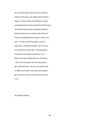 At a moment's glance the missionary saw the
sadness of the case, and, falling upon his knees,
began to call upon God. He believed in prayer,
and pleaded with intense earnestness that heaven
would send help to these orphaned children in
their gi'eat distress. So importunate did he be-
come in his pleading that he spoke rashl}^, and
said : " O God, send thine angel to care for
these poor, motherless children. Send at once,
or my faith this instant dies." Immediately he
seemed to hear, plainly and clearly, as if a
divine voice were speaking to him, the words,
" Thou art mine angel ; for this very purpose
did I send thee here." He saw now that he had
no right to ask God to send any other messen-
ger to minister to these needy little ones, that
[ 31 j
Clje Oppet Cuttentjs
38
 