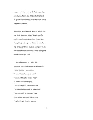 prayer was but a waste of Gods time, and pre-
sumptuous. Taking the children by the hand,
he quickly led them to a place of shelter, where
they were cared for.
Sometimes when we pray we draw a little nar-
row circle about ourselves. We ask only for
health, happiness, and comforts for our own
lives, giving no thought to the world of suffer-
ing, sorrow, and need outside. Such prayers do
not rise to heaven as incense. There is a legend
of one who prayed thus.
** But as he prayed, lo ! at his side
Stood the thorn-crowned Christ, and sighed :
* blind disciple — came I then
To bless the selfishness of men f
Thou asketh health, amidst the cry
Of human strain and agony ;
Thou askest peace, while all around
Trouble bows thousands to the ground :
Thou askest life for thine and thee,
While others die ; thou thankest me
For gifts, for pardon, for success,
39
 
