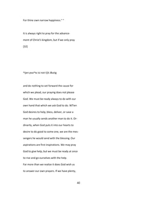 For thine own narrow happiness.'' "
It is always right to pray for the advance-
ment of Christ's kingdom, but if we only pray
[32]
^Ijen pva^tv isi not t))t JButig
and do nothing to set forward the cause for
which we plead, our praying does not please
God. We must be ready always to do with our
own hand that which we ask God to do. WTien
God desires to help, bless, deliver, or save a
man he usually sends another man to do it. Or-
dinarily, when God puts it into our hearts to
desire to do good to some one, we are the mes-
sengers he would send with the blessing. Our
aspirations are first inspirations. We may pray
God to give help, but we must be ready at once
to rise and go ourselves with the help.
Far more than we realize it does God wish us
to answer our own prayers. If we have plenty,
40
 