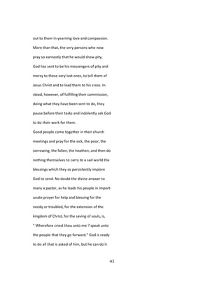 out to them in yearning love and compassion.
More than that, the very persons who now
pray so earnestly that he would show pity,
God has sent to be his messengers of pity and
mercy to these very lost ones, to tell them of
Jesus Christ and to lead them to his cross. In-
stead, however, of fulfilling their commission,
doing what they have been sent to do, they
pause before their tasks and indolently ask God
to do their work for them.
Good people come together in their church
meetings and pray for the sick, the poor, the
sorrowing, the fallen, the heathen, and then do
nothing themselves to carry to a sad world the
blessings which they so persistently implore
God to send. No doubt the divine answer to
many a pastor, as he leads his people in import-
unate prayer for help and blessing for the
needy or troubled, for the extension of the
kingdom of Christ, for the saving of souls, is,
" Wherefore criest thou unto me ? speak unto
the people that they go forward." God is ready
to do all that is asked of him, but he can do it
43
 