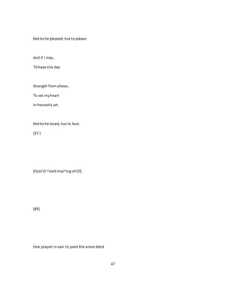 Not to he pleased, hut to please.
And if I may,
Td have this day
Strength from ahove,
To set my heart
In heavenly art.
Not to he loved, hut to love.
[37 ]
(l5oti'i3 ^lotD imai^tng of Cl$
[89]
One prayed in vain to paint the vision blest
47
 