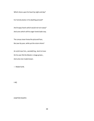 Which shone upon his heart by night and day^
For homely duties in his dwelling pressed^
And hungry hearts which would not turn away^
And cares which still his eager hands bade stay.
The canvas never knew the pictured Face,
But year by year, while yei the vision shone^
An an/el near him,, wondeQ'ing., bent to trace
On his own life the Master s image grown.,
And unto men made known.
— Mabel Earlb.
I 40]
CHAPTER FOURTH
48
 