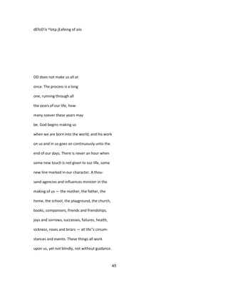 dEfoD'is ^lotp jEafeing of aiis
OD does not make us all at
once. The process is a long
one, running through all
the years of our life, how-
many soever these years may
be. God begins making us
when we are born into the world, and his work
on us and in us goes on continuously unto the
end of our days. There is never an hour when
some new touch is not given to our life, some
new line marked in our character. A thou-
sand agencies and influences minister in the
making of us — the mother, the father, the
home, the school, the playground, the church,
books, companions, friends and friendships,
joys and sorrows, successes, failures, health,
sickness, roses and briars — all life''s circum-
stances and events. These things all work
upon us, yet not blindly, not without guidance.
49
 