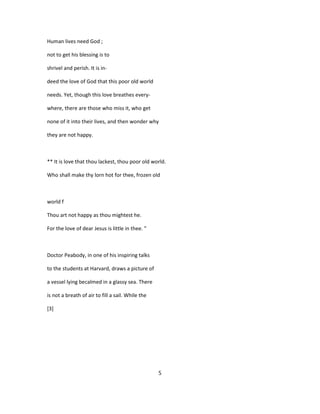Human lives need God ;
not to get his blessing is to
shrivel and perish. It is in-
deed the love of God that this poor old world
needs. Yet, though this love breathes every-
where, there are those who miss it, who get
none of it into their lives, and then wonder why
they are not happy.
** It is love that thou lackest, thou poor old world.
Who shall make thy lorn hot for thee, frozen old
world f
Thou art not happy as thou mightest he.
For the love of dear Jesus is little in thee. "
Doctor Peabody, in one of his inspiring talks
to the students at Harvard, draws a picture of
a vessel lying becalmed in a glassy sea. There
is not a breath of air to fill a sail. While the
[3]
5
 
