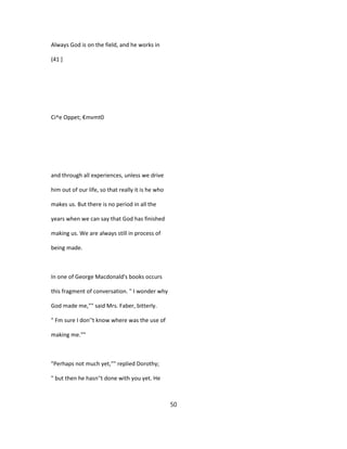 Always God is on the field, and he works in
(41 ]
Ci^e Oppet; €mvmt0
and through all experiences, unless we drive
him out of our life, so that really it is he who
makes us. But there is no period in all the
years when we can say that God has finished
making us. We are always still in process of
being made.
In one of George Macdonald's books occurs
this fragment of conversation. " I wonder why
God made me,"" said Mrs. Faber, bitterly.
" Fm sure I don''t know where was the use of
making me.""
"Perhaps not much yet,"" replied Dorothy;
" but then he hasn''t done with you yet. He
50
 
