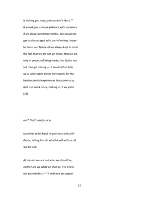 is making you now, and you don''t like it.""
It would give us more patience with ourselves
if we always remembered this. We would not
get so discouraged with our infirmities, imper-
fections, and failures if we always kept in mind
the fact that we are not yet made, that we are
only in process of being made, that God is not
yet through making us. It would often help
us to understand better the reasons for the
hard or painful experiences that come to us.
God is at work on us, making us. If we yield
[42]
mn'^ ^lotD i«a6(ns of m
ourselves to his hand in quietness and confi-
dence, letting him do what he will with us, all
will be well.
At present we are not what we should be,
neither are we what we shall be. The end is
not yet manifest — "It doth not yet appear
51
 