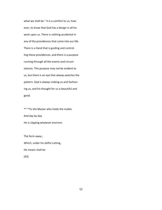 what we shall be." It is a comfort to us, how-
ever, to know that God has a design in all his
work upon us. There is nothing accidental in
any of the providences that come into our life.
There is a Hand that is guiding and control-
ling these providences, and there is a purpose
running through all the events and circum-
stances. This purpose may not be evident to
us, but there is an eye that always watches the
pattern. God is always making us and fashion-
ing us, and his thought for us is beautiful and
good.
** *Tis the Master who holds the mallet.
And day by day
He is clipping whatever environs
The form away ;
Which, under his skilful cutting,
He means shall be
[43]
52
 