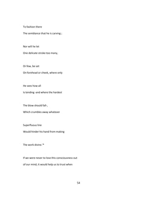 To fashion there
The semblance that he is carving ;
Nor will he let
One delicate stroke too many,
Or few, be set
On forehead or cheek, where only
He sees how all
Is tending -and where the hardest
The blow should fall-,
Which crumbles away whatever
Superfluous line
Would hinder his hand from making
The work divine.'*
If we were never to lose this consciousness out
of our mind, it would help us to trust when
54
 