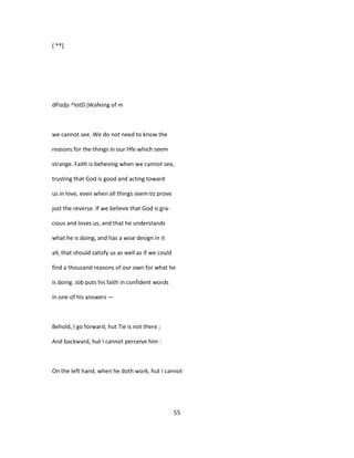 ( **]
dPodjs ^lotD jWafeing of m
we cannot see. We do not need to know the
reasons for the things in our Hfe which seem
strange. Faith is beheving when we cannot see,
trusting that God is good and acting toward
us in love, even when all things seem to prove
just the reverse. If we believe that God is gra-
cious and loves us, and that he understands
what he is doing, and has a wise design in it
all, that should satisfy us as well as if we could
find a thousand reasons of our own for what he
is doing. Job puts his faith in confident words
in one of his answers —
Behold, I go forward, hut Tie is not there ;
And backward, hut I cannot perceive him :
On the left hand, when he doth work, hut I cannot
55
 