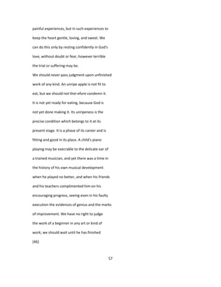 painful experiences, but in such experiences to
keep the heart gentle, loving, and sweet. We
can do this only by resting confidently in God's
love, without doubt or fear, however terrible
the trial or suffering may be.
We should never pass judgment upon unfinished
work of any kind. An unripe apple is not fit to
eat, but we should not thei-efore condemn it.
It is not yet ready for eating, because God is
not yet done making it. Its unripeness is the
precise condition which belongs to it at its
present stage. It is a phase of its career and is
fitting and good in its place. A child's piano
playing may be execrable to the delicate ear of
a trained musician, and yet there was a time in
the history of his own musical development
when he played no better, and when his friends
and his teachers complimented him on his
encouraging progress, seeing even in his faulty
execution the evidences of genius and the marks
of improvement. We have no right to judge
the work of a beginner in any art or kind of
work; we should wait until he has finished
[46]
57
 