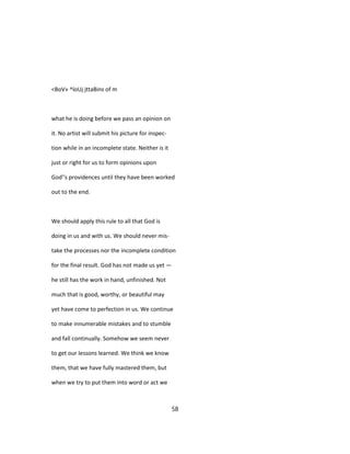 <BoV» ^loUj jttaBins of m
what he is doing before we pass an opinion on
it. No artist will submit his picture for inspec-
tion while in an incomplete state. Neither is it
just or right for us to form opinions upon
God''s providences until they have been worked
out to the end.
We should apply this rule to all that God is
doing in us and with us. We should never mis-
take the processes nor the incomplete condition
for the final result. God has not made us yet —
he still has the work in hand, unfinished. Not
much that is good, worthy, or beautiful may
yet have come to perfection in us. We continue
to make innumerable mistakes and to stumble
and fall continually. Somehow we seem never
to get our lessons learned. We think we know
them, that we have fully mastered them, but
when we try to put them into word or act we
58
 