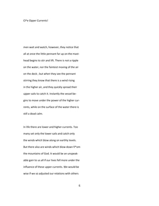 Cl^e Opper Currents!
men wait and watch, however, they notice that
all at once the little pennant far up on the mast-
head begins to stir and lift. There is not a ripple
on the water, nor the faintest moving of the air
on the deck ; but when they see the pennant
stirring they know that there is a wind rising
in the higher air, and they quickly spread their
upper sails to catch it. Instantly the vessel be-
gins to move under the power of the higher cur-
rents, while on the surface of the water there is
still a dead calm.
In life there are lower and higher currents. Too
many set only the lower sails and catch only
the winds which blow along on earthly levels.
But there also are winds which blow down fi*om
the mountains of God. It would be an unspeak-
able gain to us all if our lives fell more under the
influence of these upper currents. We would be
wise if we so adjusted our relations with others
6
 