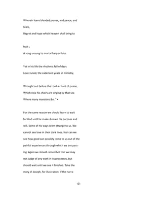 Wherein loere blended prayer, and peace, and
tears,
Regret and hope which heaven shall bring to
fruit ;
A song unsung to mortal harp or lute.
Yet in his life the rhythmic fall of days
Love-tuned, the cadenced years of ministry,
Wrought out before the Lord a chant of praise,
Which now his choirs are singing by that sea
Where many mansions &e. " •
For the same reason we should learn to wait
for God until he makes known his purpose and
will. Some of his ways seem strange to us. We
cannot see love in their dark lines. Nor can we
see how good can possibly come to us out of the
painful experiences through which we are pass-
ing. Again we should remember that we may
not judge of any work in its processes, but
should wait until we see it finished. Take the
story of Joseph, for illustration. If the narra-
61
 