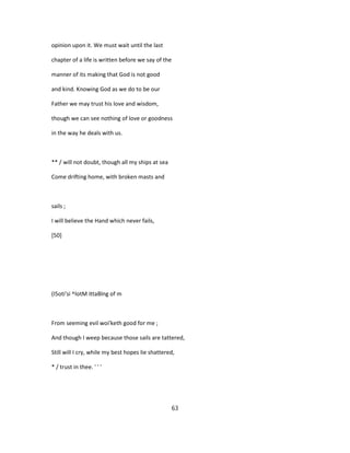 opinion upon it. We must wait until the last
chapter of a life is written before we say of the
manner of its making that God is not good
and kind. Knowing God as we do to be our
Father we may trust his love and wisdom,
though we can see nothing of love or goodness
in the way he deals with us.
** / will not doubt, though all my ships at sea
Come drifting home, with broken masts and
sails ;
I will believe the Hand which never fails,
[50]
(I5oti'si ^lotM ittaBlng of m
From seeming evil woi'keth good for me ;
And though I weep because those sails are tattered,
Still will I cry, while my best hopes lie shattered,
* / trust in thee. ' ' '
63
 