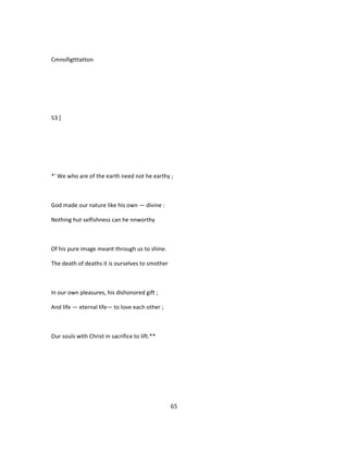Cmnsifigtttatton
53 ]
*' We who are of the earth need not he earthy ;
God made our nature like his own — divine :
Nothing hut selfishness can he nnworthy
Of his pure image meant through us to shine.
The death of deaths it is ourselves to smother
In our own pleasures, his dishonored gift ;
And life — eternal life— to love each other ;
Our souls with Christ in sacrifice to lift.**
65
 