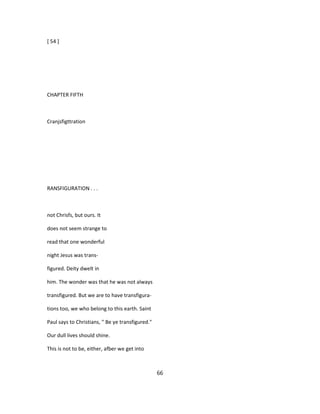 [ 54 ]
CHAPTER FIFTH
Cranjsfigttration
RANSFIGURATION . . .
not Chrisfs, but ours. It
does not seem strange to
read that one wonderful
night Jesus was trans-
figured. Deity dwelt in
him. The wonder was that he was not always
transfigured. But we are to have transfigura-
tions too, we who belong to this earth. Saint
Paul says to Christians, " Be ye transfigured."
Our dull lives should shine.
This is not to be, either, afber we get into
66
 