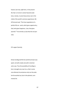 heaven, but now, right here, in the present
life. Nor is it to be in certain favored condi-
tions, merely, in some holy service, but in the
midst of the world's common experiences. Mr.
DiTimmond said, "The three ingredients of a
perfect life are : work, which gives opportunity ;
God, who gives happiness ; love, that gives
warmth.*" He reminds us also that the one per-
155]
Cl^e apper Cwrentjs
fectly transfigured life the world has known was
spent, not with a book, but with a hammer
and a saw. Thus the possibility of transfigura-
tion is brought very near to us. Not in some
rare ethereal circumstances only can the prob-
lem be worked out, but in the plainest, com-
monest lot.
67
 