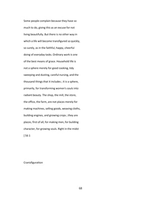 Some people complain because they have so
much to do, giving this as an excuse for not
living beautifully. But there is no other way in
which a life will become transfigured so quickly,
so surely, as in the faithful, happy, cheerful
doing of everyday tasks. Ordinary work is one
of the best means of grace. Household life is
not a sphere merely for good cooking, tidy
sweeping and dusting, careful nursing, and the
thousand things that it includes ; it is a sphere,
primarily, for transforming women's souls into
radiant beauty. The shop, the mill, the store,
the office, the farm, are not places merely for
making machines, selling goods, weaving cloths,
building engines, and growing crops ; they are
places, first of all, for making men, for building
character, for growing souls. Right in the midst
[ 56 1
Cranisfiguratton
68
 