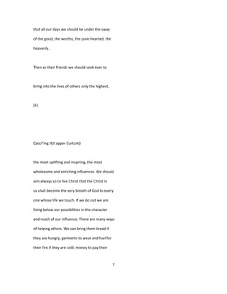 that all our days we should be under the sway
of the good, the worthy, the pure-hearted, the
heavenly.
Then as their friends we should seek ever to
bring into the lives of others only the highest,
[4]
Catci^ing tt)t apper Curtcntji
the most uplifting and inspiring, the most
wholesome and enriching influences. We should
aim always so to live Christ that the Christ in
us shall become the very breath of God to every
one whose life we touch. If we do not we are
living below our possibilities in the character
and reach of our influence. There are many ways
of helping others. We can bring them bread if
they are hungry, garments to wear and fuel for
their fire if they are cold, money to pay their
7
 