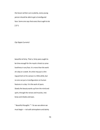 the lesson written out so plainly, every young
person should be able to get a transfigured
face. Some one says that every face ought to be
[ 57 1
Clje Slpptx Currents!
beautiful at forty. That is, forty years ought to
be time enough for the mystic chisels to carve
loveliness in any face. It is more than the work
of a day or a week. An artist may put a shin-
ing portrait on his canvas in a little while, but
no one can put a transfiguration on human
features in a day. It is the work of years.
Slowly the beauty works up from the mind and
spirit, through the nerves and muscles, into
brow and cheeks and eyes.
" Beautiful thoughts "" ! So we see where we
must begin — not with atmosphere and dainty
70
 