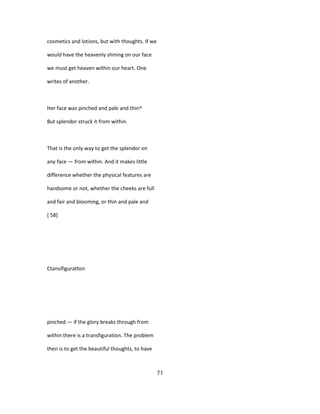 cosmetics and lotions, but with thoughts. If we
would have the heavenly shining on our face
we must get heaven within our heart. One
writes of another.
Her face was pinched and pale and thin^
But splendor struck it from within.
That is the only way to get the splendor on
any face — from within. And it makes little
difference whether the physical features are
handsome or not, whether the cheeks are full
and fair and blooming, or thin and pale and
[ 58]
Ctansifiguratton
pinched — if the glory breaks through from
within there is a transfiguration. The problem
then is to get the beautiful thoughts, to have
71
 