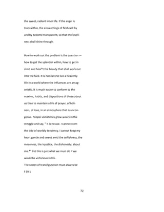 the sweet, radiant inner life. If the angel is
truly within, the enswathings of flesh will by
and by become transparent, so that the loveli-
ness shall shine through.
How to work out the problem is the question —
how to get the splendor within, how to get in
mind and heai*t the beauty that shall work out
into the face. It is not easy to live a heavenly
life in a world where the influences are antag-
onistic. It is much easier to conform to the
maxims, habits, and dispositions of those about
us than to maintain a life of prayer, of holi-
ness, of love, in an atmosphere that is uncon-
genial. People sometimes grow weary in the
stmggle and say, " It is no use. I cannot stem
the tide of worldly tendency. I cannot keep my
heart gentle and sweet amid the selfishness, the
meanness, the injustice, the dishonesty, about
me.*" Yet this is just what we must do if we
would be victorious in life.
The secret of transfiguration must always be
f 59 1
72
 