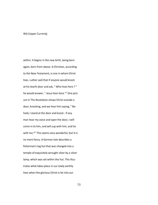 W)t (Upper Currentjj
within. It begins in the new birth, being born
again, born from above. A Christian, according
to the New Testament, is one in whom Christ
lives. Luther said that if anyone would knock
at his liearfs door and ask, " Who lives here ? "
he would answer, " Jesus lives here."" One pict-
ure in The Revelation shows Christ outside a
door, knocking, and we hear him saying, " Be-
hold, I stand at the door and knock : if any
man hear my voice and open the door, I will
come in to him, and will sup with him, and he
with me.*" This seems very wonderful, but it is
no mere fancy. A German tale describes a
fisherman's log hut that was changed into a
temple of exquisitely wrought silver by a silver
lamp, which was set within the hut. This illus-
trates what takes place in our lowly earthly
lives when the glorious Christ is let into our
73
 
