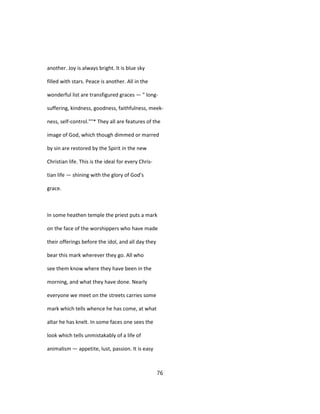 another. Joy is always bright. It is blue sky
filled with stars. Peace is another. All in the
wonderful list are transfigured graces — " long-
suffering, kindness, goodness, faithfulness, meek-
ness, self-control.""* They all are features of the
image of God, which though dimmed or marred
by sin are restored by the Spirit in the new
Christian life. This is the ideal for every Chris-
tian life — shining with the glory of God's
grace.
In some heathen temple the priest puts a mark
on the face of the worshippers who have made
their offerings before the idol, and all day they
bear this mark wherever they go. All who
see them know where they have been in the
morning, and what they have done. Nearly
everyone we meet on the streets carries some
mark which tells whence he has come, at what
altar he has knelt. In some faces one sees the
look which tells unmistakably of a life of
animalism — appetite, lust, passion. It is easy
76
 