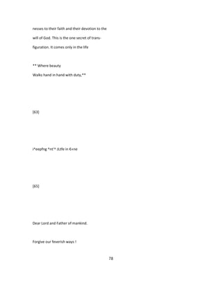 nesses to their faith and their devotion to the
will of God. This is the one secret of trans-
figuration. It comes only in the life
** Where beauty
Walks hand in hand with duty,**
[63]
i^eepfng ^nt'^ JLtfe in €«ne
[65]
Dear Lord and Father of mankind.
Forgive our feverish ways !
78
 